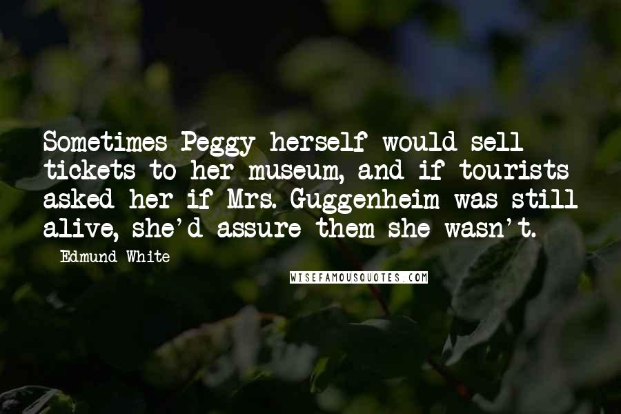 Edmund White Quotes: Sometimes Peggy herself would sell tickets to her museum, and if tourists asked her if Mrs. Guggenheim was still alive, she'd assure them she wasn't.