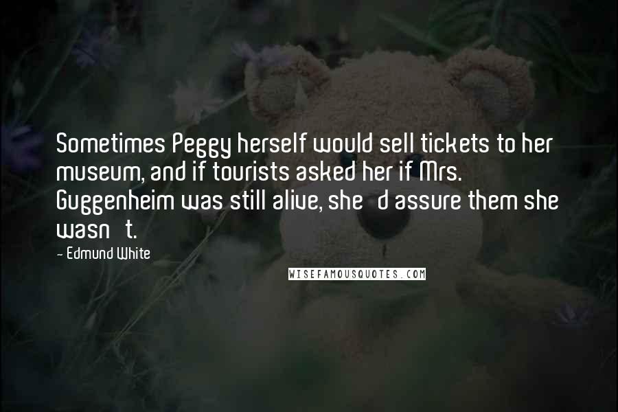 Edmund White Quotes: Sometimes Peggy herself would sell tickets to her museum, and if tourists asked her if Mrs. Guggenheim was still alive, she'd assure them she wasn't.