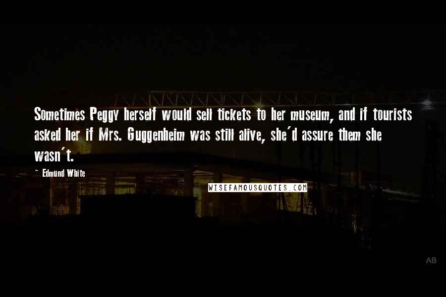 Edmund White Quotes: Sometimes Peggy herself would sell tickets to her museum, and if tourists asked her if Mrs. Guggenheim was still alive, she'd assure them she wasn't.