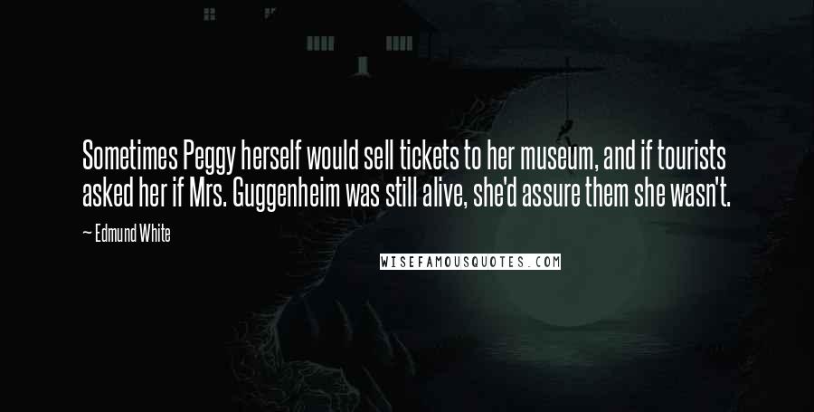 Edmund White Quotes: Sometimes Peggy herself would sell tickets to her museum, and if tourists asked her if Mrs. Guggenheim was still alive, she'd assure them she wasn't.