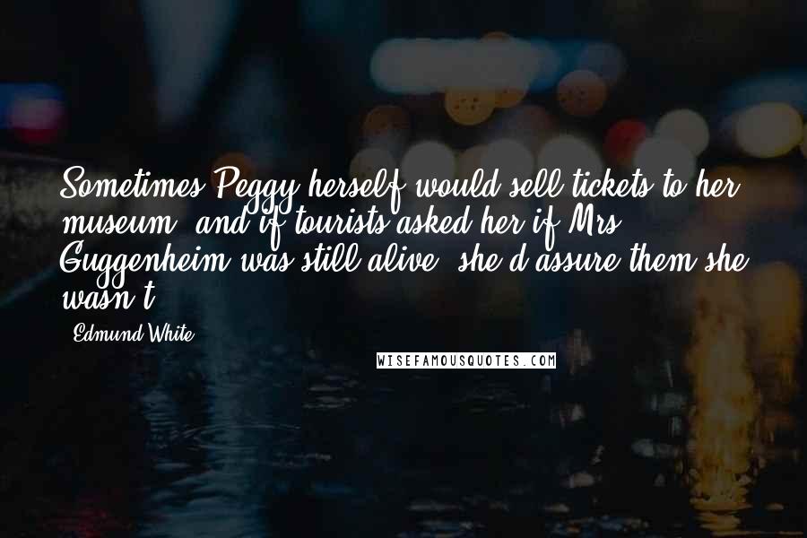 Edmund White Quotes: Sometimes Peggy herself would sell tickets to her museum, and if tourists asked her if Mrs. Guggenheim was still alive, she'd assure them she wasn't.