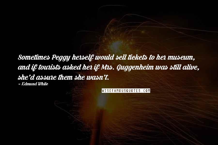 Edmund White Quotes: Sometimes Peggy herself would sell tickets to her museum, and if tourists asked her if Mrs. Guggenheim was still alive, she'd assure them she wasn't.