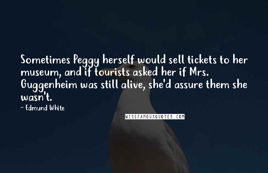 Edmund White Quotes: Sometimes Peggy herself would sell tickets to her museum, and if tourists asked her if Mrs. Guggenheim was still alive, she'd assure them she wasn't.