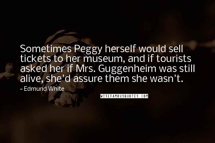 Edmund White Quotes: Sometimes Peggy herself would sell tickets to her museum, and if tourists asked her if Mrs. Guggenheim was still alive, she'd assure them she wasn't.