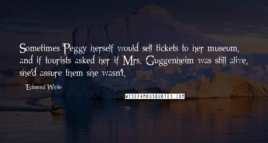 Edmund White Quotes: Sometimes Peggy herself would sell tickets to her museum, and if tourists asked her if Mrs. Guggenheim was still alive, she'd assure them she wasn't.