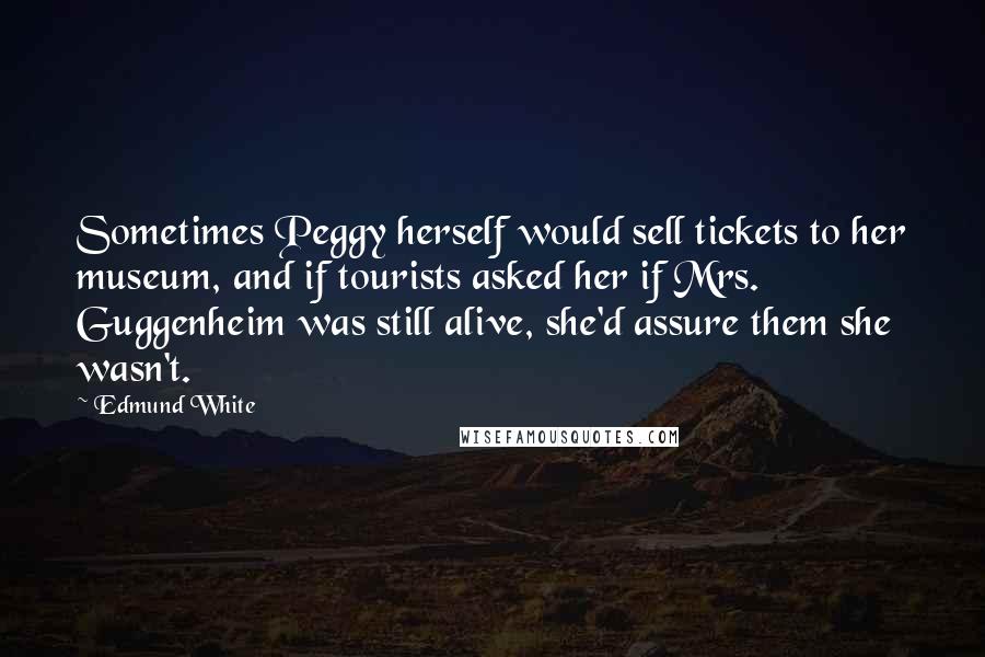 Edmund White Quotes: Sometimes Peggy herself would sell tickets to her museum, and if tourists asked her if Mrs. Guggenheim was still alive, she'd assure them she wasn't.