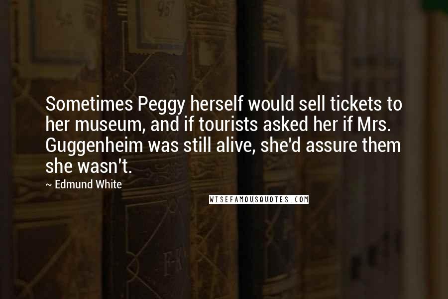 Edmund White Quotes: Sometimes Peggy herself would sell tickets to her museum, and if tourists asked her if Mrs. Guggenheim was still alive, she'd assure them she wasn't.