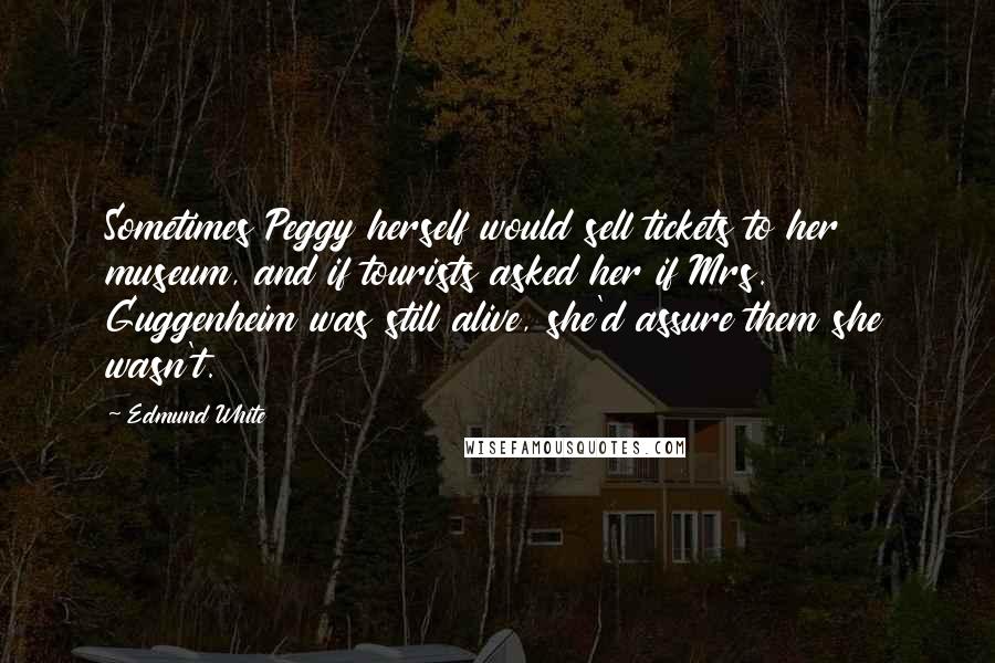 Edmund White Quotes: Sometimes Peggy herself would sell tickets to her museum, and if tourists asked her if Mrs. Guggenheim was still alive, she'd assure them she wasn't.