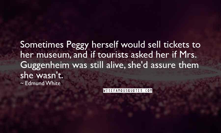 Edmund White Quotes: Sometimes Peggy herself would sell tickets to her museum, and if tourists asked her if Mrs. Guggenheim was still alive, she'd assure them she wasn't.