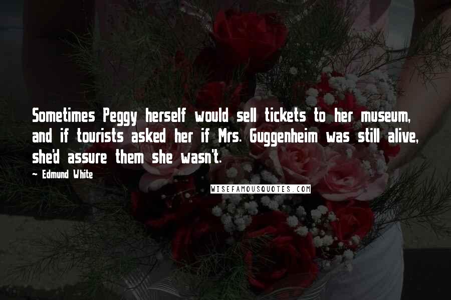 Edmund White Quotes: Sometimes Peggy herself would sell tickets to her museum, and if tourists asked her if Mrs. Guggenheim was still alive, she'd assure them she wasn't.