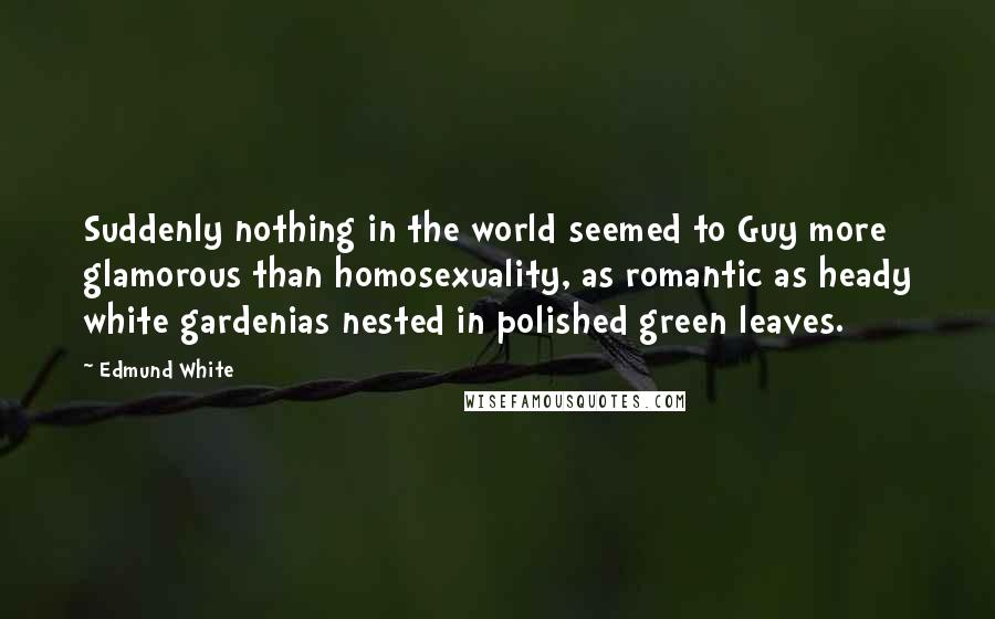 Edmund White Quotes: Suddenly nothing in the world seemed to Guy more glamorous than homosexuality, as romantic as heady white gardenias nested in polished green leaves.