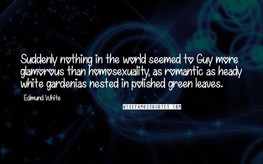 Edmund White Quotes: Suddenly nothing in the world seemed to Guy more glamorous than homosexuality, as romantic as heady white gardenias nested in polished green leaves.