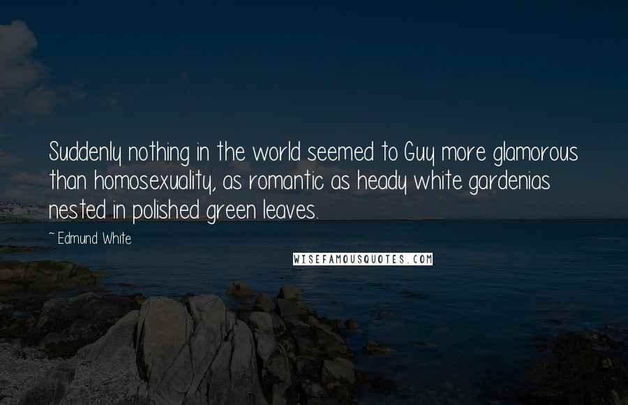 Edmund White Quotes: Suddenly nothing in the world seemed to Guy more glamorous than homosexuality, as romantic as heady white gardenias nested in polished green leaves.