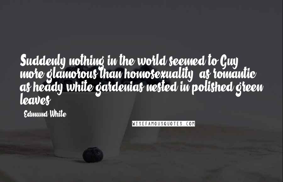 Edmund White Quotes: Suddenly nothing in the world seemed to Guy more glamorous than homosexuality, as romantic as heady white gardenias nested in polished green leaves.