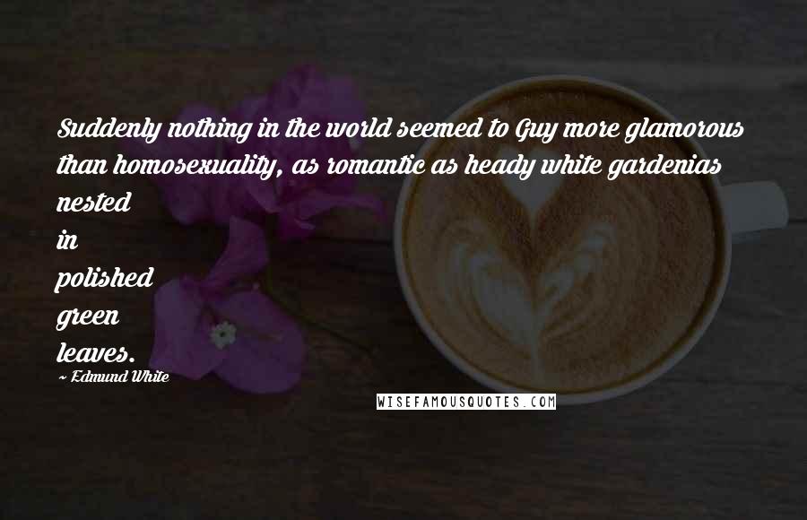 Edmund White Quotes: Suddenly nothing in the world seemed to Guy more glamorous than homosexuality, as romantic as heady white gardenias nested in polished green leaves.