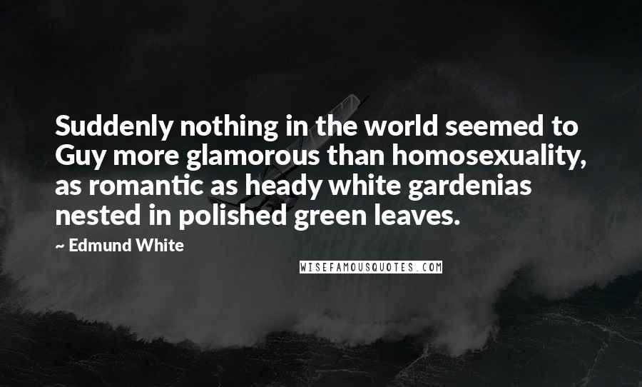 Edmund White Quotes: Suddenly nothing in the world seemed to Guy more glamorous than homosexuality, as romantic as heady white gardenias nested in polished green leaves.