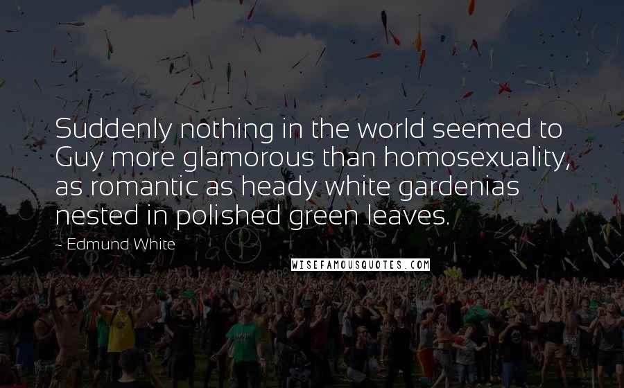Edmund White Quotes: Suddenly nothing in the world seemed to Guy more glamorous than homosexuality, as romantic as heady white gardenias nested in polished green leaves.