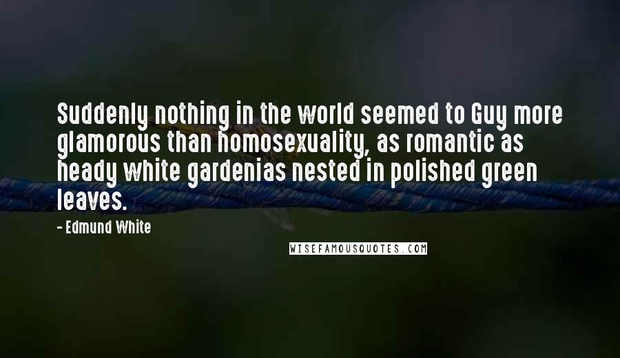 Edmund White Quotes: Suddenly nothing in the world seemed to Guy more glamorous than homosexuality, as romantic as heady white gardenias nested in polished green leaves.