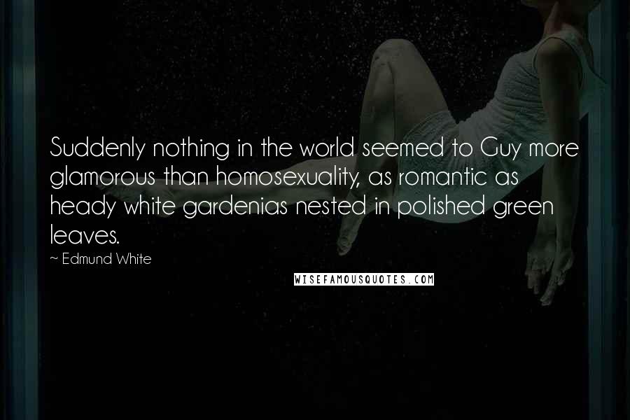 Edmund White Quotes: Suddenly nothing in the world seemed to Guy more glamorous than homosexuality, as romantic as heady white gardenias nested in polished green leaves.