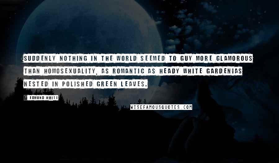 Edmund White Quotes: Suddenly nothing in the world seemed to Guy more glamorous than homosexuality, as romantic as heady white gardenias nested in polished green leaves.