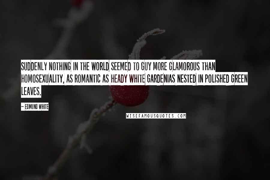 Edmund White Quotes: Suddenly nothing in the world seemed to Guy more glamorous than homosexuality, as romantic as heady white gardenias nested in polished green leaves.