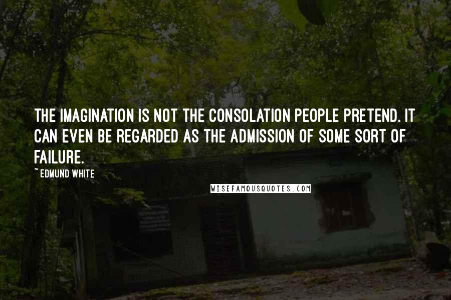 Edmund White Quotes: The imagination is not the consolation people pretend. It can even be regarded as the admission of some sort of failure.