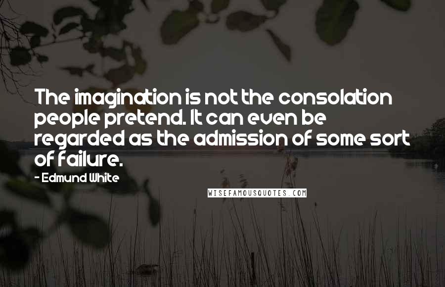 Edmund White Quotes: The imagination is not the consolation people pretend. It can even be regarded as the admission of some sort of failure.