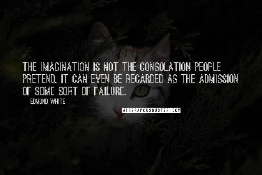 Edmund White Quotes: The imagination is not the consolation people pretend. It can even be regarded as the admission of some sort of failure.