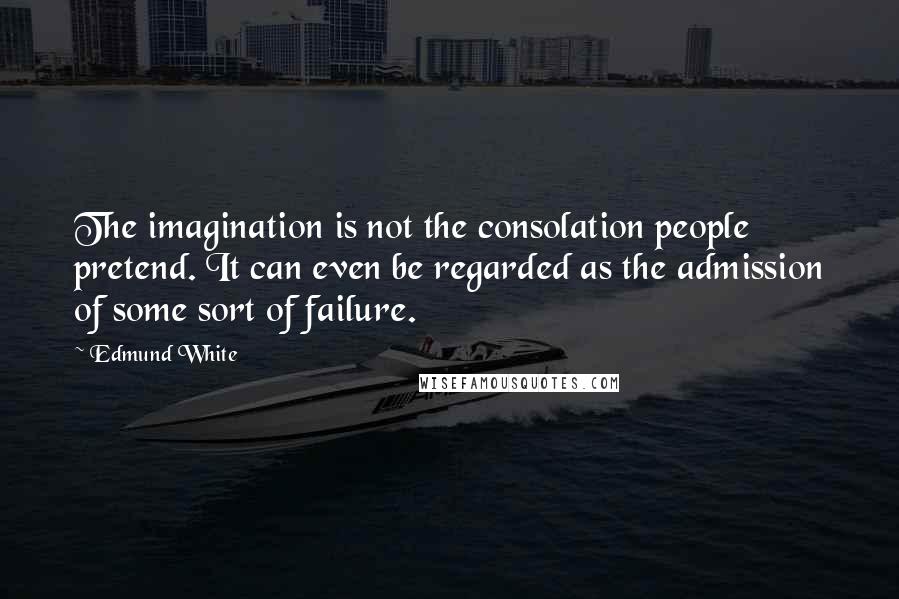 Edmund White Quotes: The imagination is not the consolation people pretend. It can even be regarded as the admission of some sort of failure.