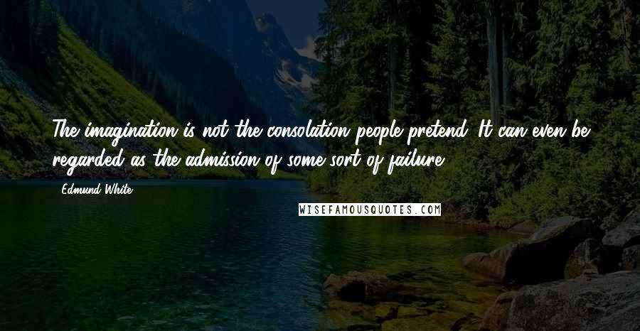 Edmund White Quotes: The imagination is not the consolation people pretend. It can even be regarded as the admission of some sort of failure.