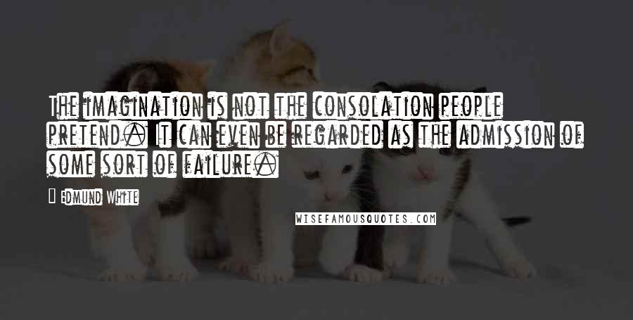 Edmund White Quotes: The imagination is not the consolation people pretend. It can even be regarded as the admission of some sort of failure.