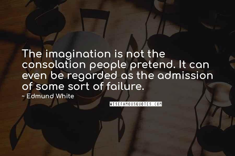 Edmund White Quotes: The imagination is not the consolation people pretend. It can even be regarded as the admission of some sort of failure.