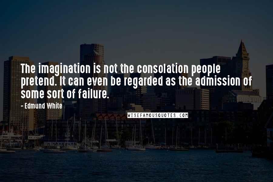 Edmund White Quotes: The imagination is not the consolation people pretend. It can even be regarded as the admission of some sort of failure.