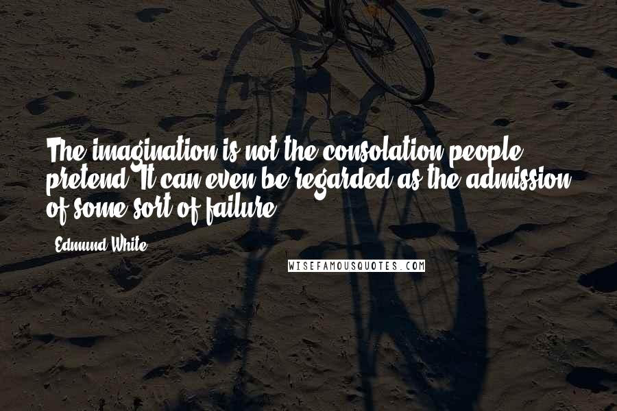 Edmund White Quotes: The imagination is not the consolation people pretend. It can even be regarded as the admission of some sort of failure.