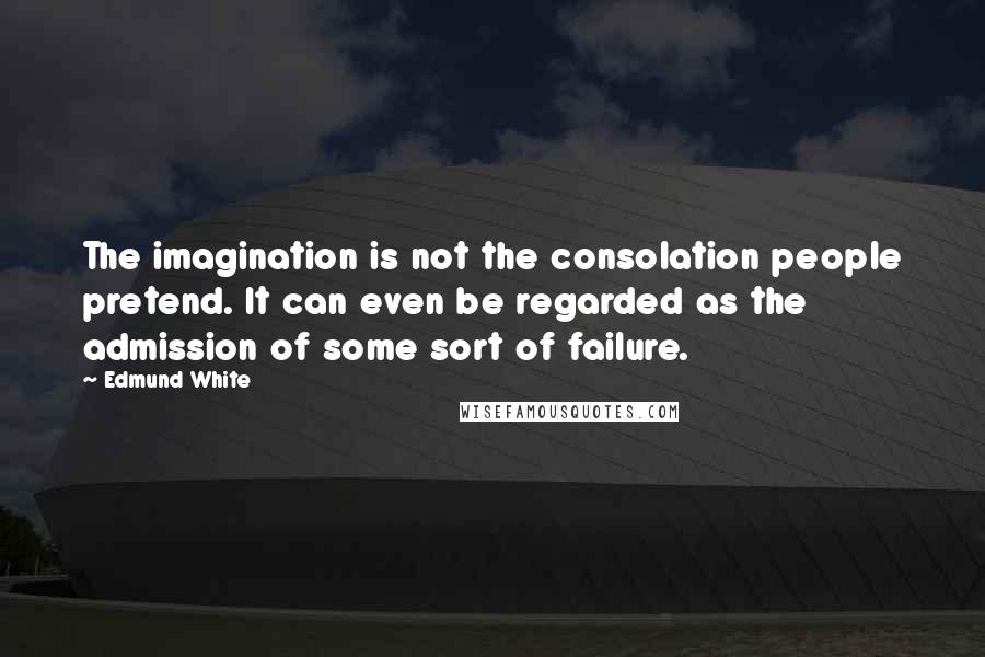 Edmund White Quotes: The imagination is not the consolation people pretend. It can even be regarded as the admission of some sort of failure.