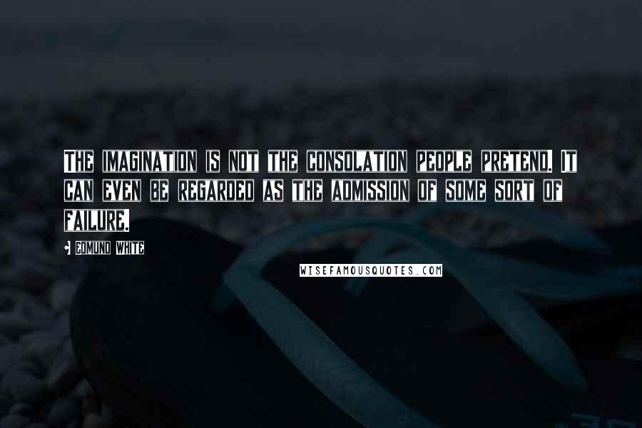 Edmund White Quotes: The imagination is not the consolation people pretend. It can even be regarded as the admission of some sort of failure.