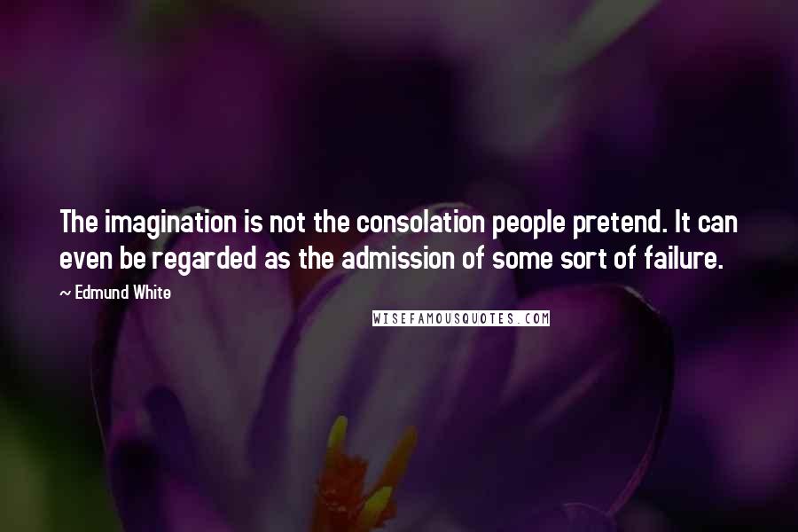 Edmund White Quotes: The imagination is not the consolation people pretend. It can even be regarded as the admission of some sort of failure.