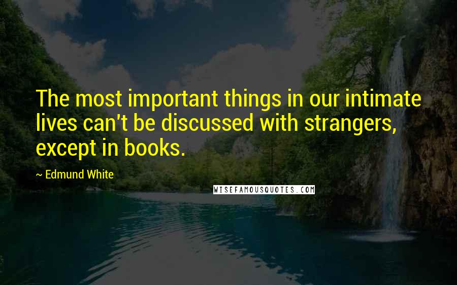 Edmund White Quotes: The most important things in our intimate lives can't be discussed with strangers, except in books.