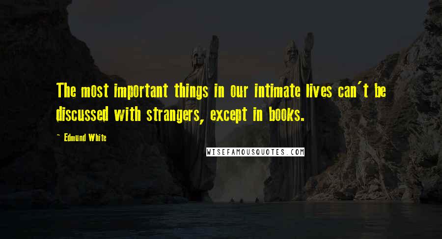 Edmund White Quotes: The most important things in our intimate lives can't be discussed with strangers, except in books.