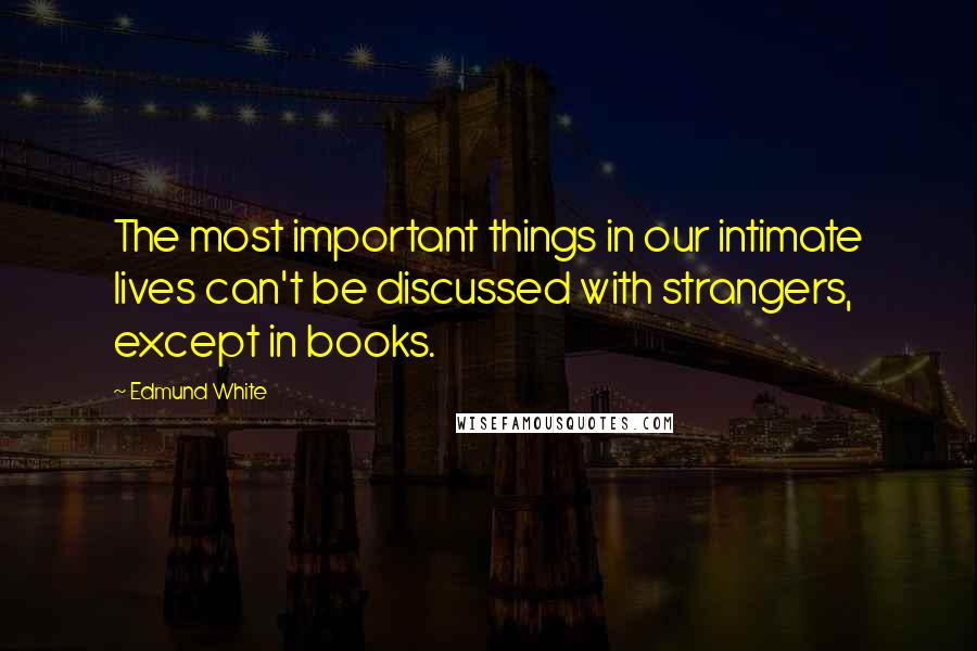 Edmund White Quotes: The most important things in our intimate lives can't be discussed with strangers, except in books.