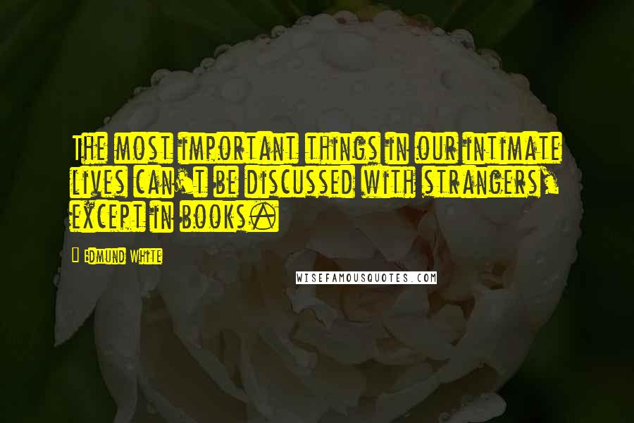 Edmund White Quotes: The most important things in our intimate lives can't be discussed with strangers, except in books.