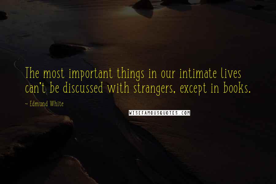 Edmund White Quotes: The most important things in our intimate lives can't be discussed with strangers, except in books.