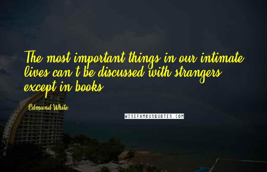 Edmund White Quotes: The most important things in our intimate lives can't be discussed with strangers, except in books.