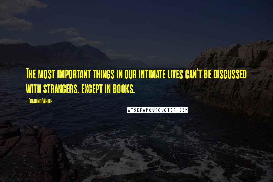 Edmund White Quotes: The most important things in our intimate lives can't be discussed with strangers, except in books.