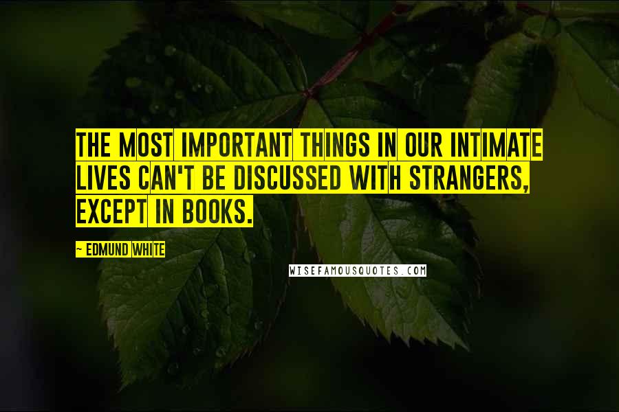 Edmund White Quotes: The most important things in our intimate lives can't be discussed with strangers, except in books.