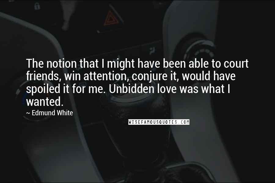 Edmund White Quotes: The notion that I might have been able to court friends, win attention, conjure it, would have spoiled it for me. Unbidden love was what I wanted.