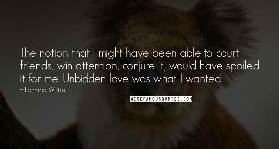 Edmund White Quotes: The notion that I might have been able to court friends, win attention, conjure it, would have spoiled it for me. Unbidden love was what I wanted.