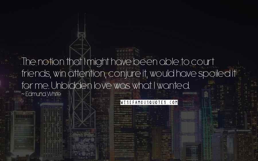 Edmund White Quotes: The notion that I might have been able to court friends, win attention, conjure it, would have spoiled it for me. Unbidden love was what I wanted.