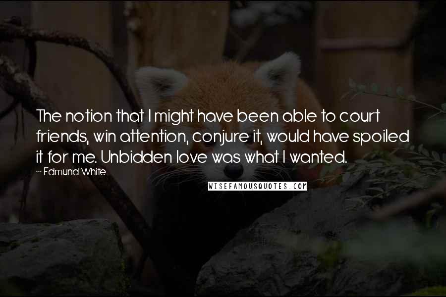 Edmund White Quotes: The notion that I might have been able to court friends, win attention, conjure it, would have spoiled it for me. Unbidden love was what I wanted.