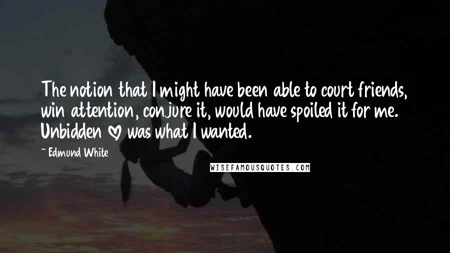 Edmund White Quotes: The notion that I might have been able to court friends, win attention, conjure it, would have spoiled it for me. Unbidden love was what I wanted.